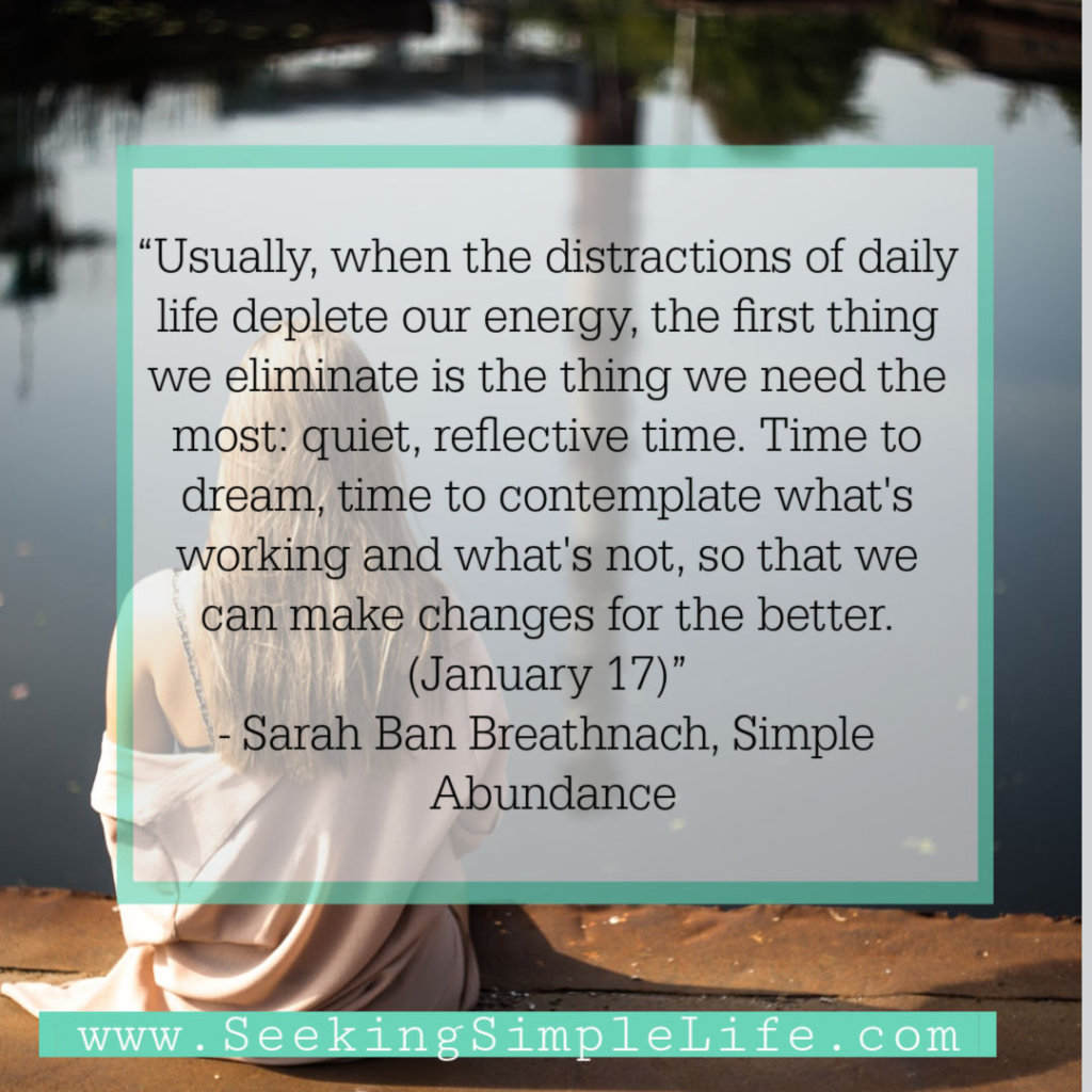 “Usually, when the distractions of daily life deplete our energy, the first thing we eliminate is the thing we need the most: quiet, reflective time. Time to dream, time to contemplate what's working and what's not, so that we can make changes for the better. (January 17)” - Sarah Ban Breathnach, Simple Abundance
