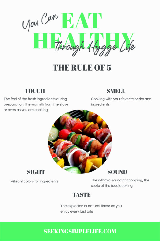 The Rule of 5 for Healthy Hygge eating is using your 5 senses to take in the cooking and eating experience. It will allow you to enjoy the experience, be more mindful of the flavors and you will be much more satisfied!