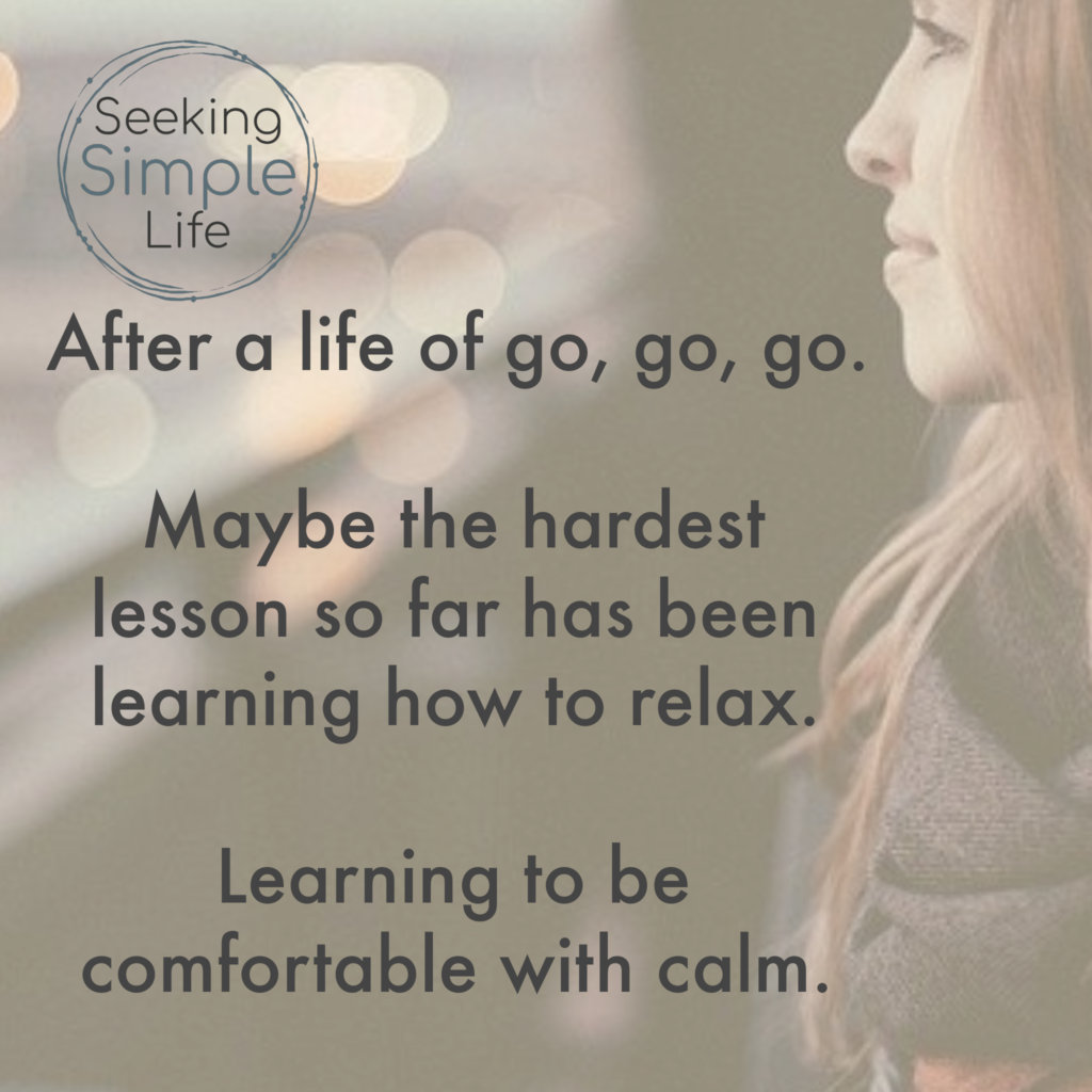 After a life of go, go, go. Maybe the hardest lesson so far has been learning how to relax. Learning to be comfortable with calm.