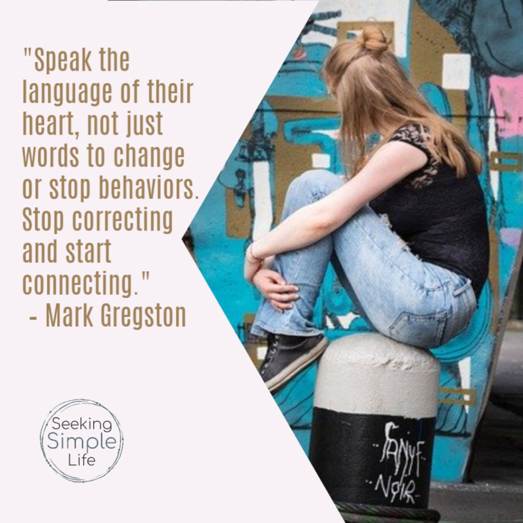 "Speak the language of their heart, not just words to change or stop behaviors. Stop correcting and start connecting." – Mark Gregston