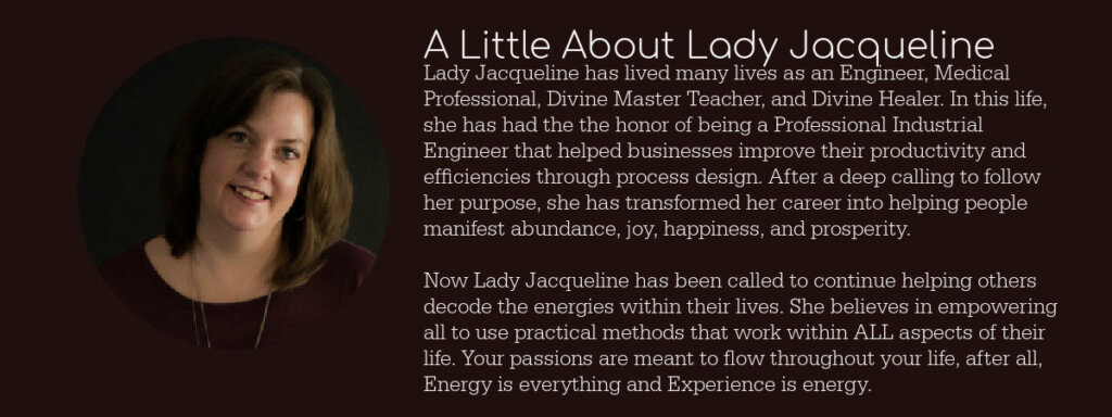 Lady Jacqueline has lived many lives as an Engineer, Medical Professional, Divine Master Teacher, and Divine Healer. In this life, she has had the the honor of being a Professional Industrial Engineer that helped businesses improve their productivity and efficiencies through process design. After a deep calling to follow her purpose, she has transformed her career into helping people manifest abundance, joy, happiness, and prosperity. Now Lady Jacqueline has been called to continue helping others decode the energies within their lives. She believes in empowering all to use practical methods that work within ALL aspects of their life. Your passions are meant to flow throughout your life, after all, Energy is everything and Experience is energy.