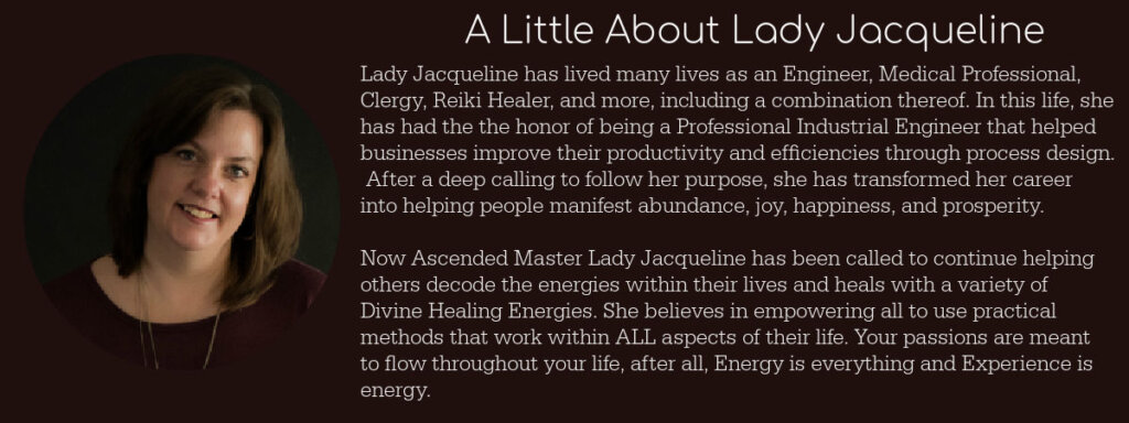 Lady Jacqueline has lived many lives as an Engineer, Medical Professional, Ascended Master, and Divine Healer. In this life, she has had the the honor of being a Professional Industrial Engineer that helped businesses improve their productivity and efficiencies through process design. After a deep calling to follow her purpose, she has transformed her career into helping people manifest abundance, joy, happiness, and prosperity. Now Lady Jacqueline has been called to continue helping others decode the energies within their lives. She believes in empowering all to use practical methods that work within ALL aspects of their life. Your passions are meant to flow throughout your life, after all, Energy is everything and Experience is energy.