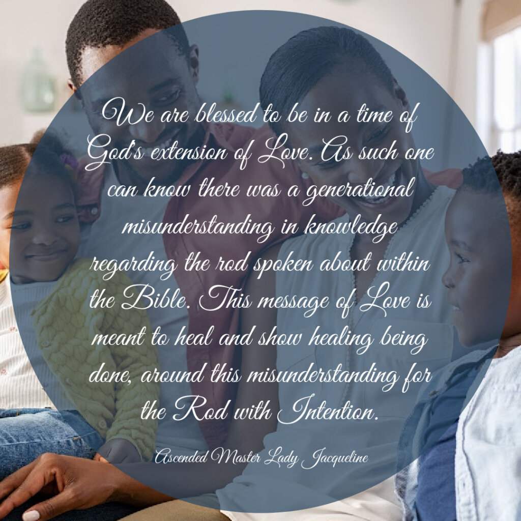 We are blessed to be in a time of God's extension of Love. As such one can know there was a generational misunderstanding in knowledge regarding the rod spoken about within the Bible. This message of Love is meant to heal and show healing being done, around this misunderstanding for the Rod with Intention.