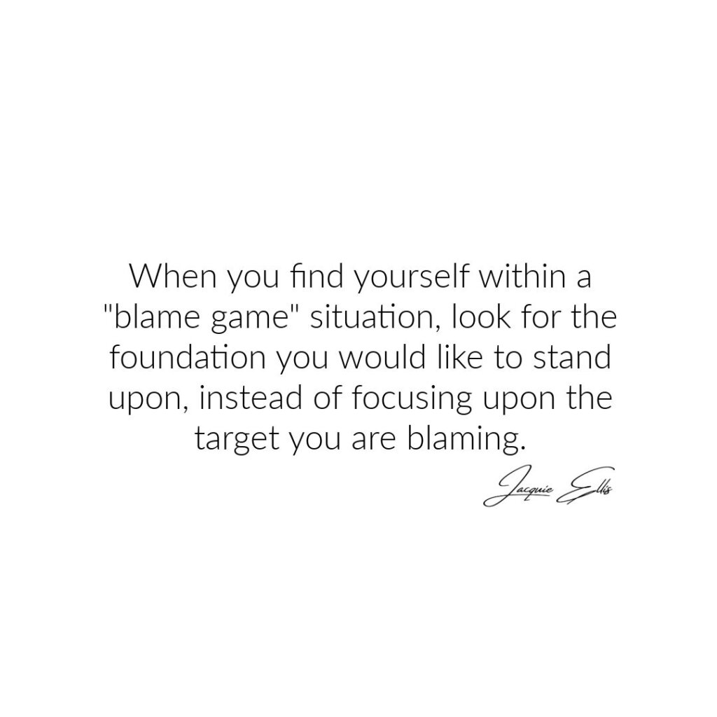 When you focus upon your within a blame game situation, look for the foundation you would like to stand upon, instead of focusing upon the target you are blaming.
